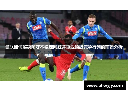 曼联如何解决防守不稳定问题并重返顶级竞争行列的前景分析